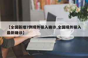 【全国新增7例境外输入确诊,全国境外输入最新确诊】
