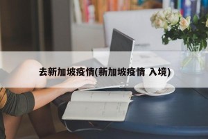 去新加坡疫情(新加坡疫情 入境)
